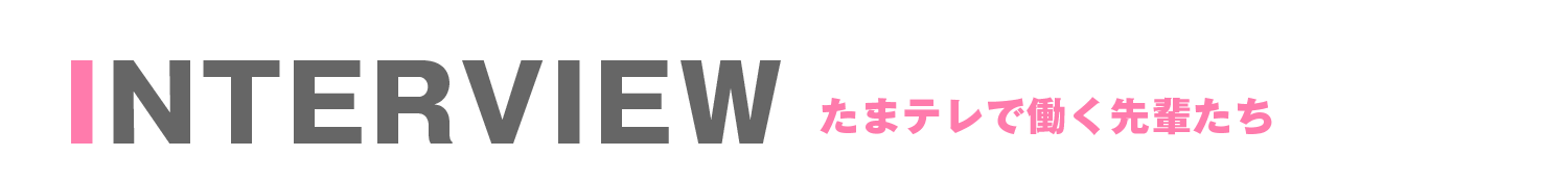INTERVIEW たまテレで働く先輩たち