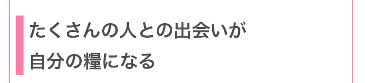たくさんの人との出会いが自分の糧になる