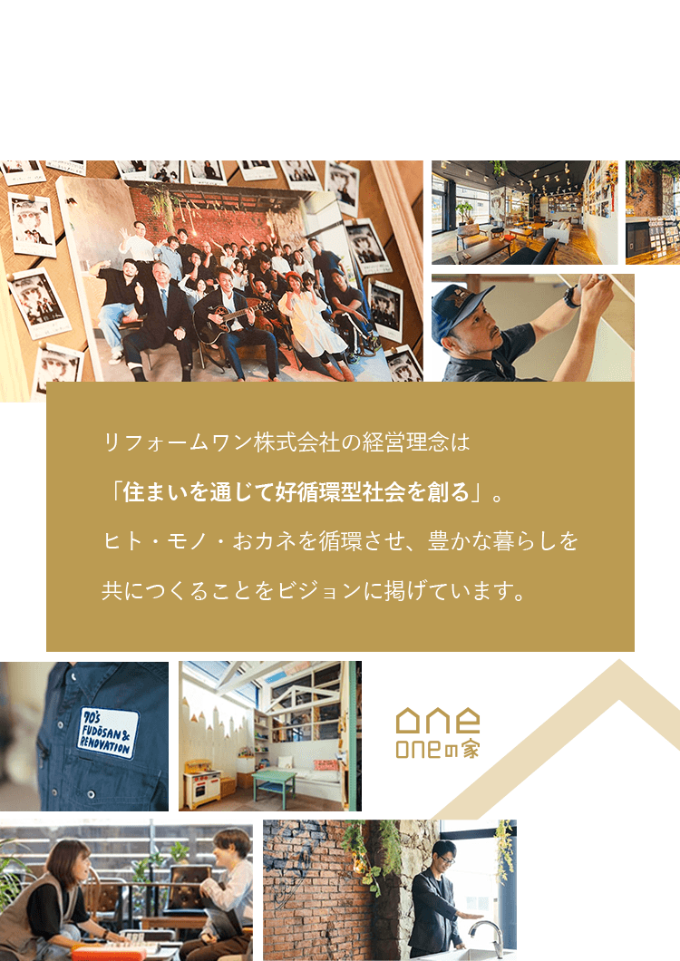 リフォームワン株式会社の経営理念は「住まいを通じて好循環型社会を創る」。 ヒト・モノ・おカネを循環させ、豊かな暮らしを共につくることをビジョンに掲げています。