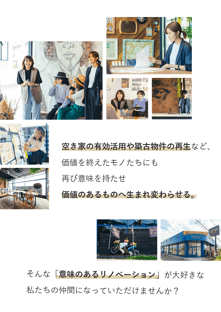 空き家の有効活用や築古物件の再生など、価値を終えたモノたちにも再び意味を持たせ価値のあるものへ生まれ変わらせる。 そんな「意味のあるリノベーション」が大好きな私たちの仲間になっていただけませんか？