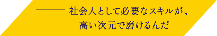 社会人として必要なスキルが、高い次元で磨けるんだ