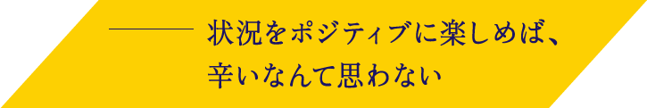 状況をポジティブに楽しめば、辛いなんて思わない