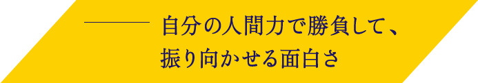 自分の人間力で勝負して、振り向かせる面白さ
