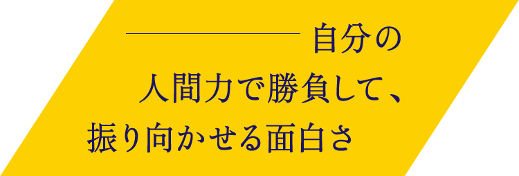自分の人間力で勝負して、振り向かせる面白さ