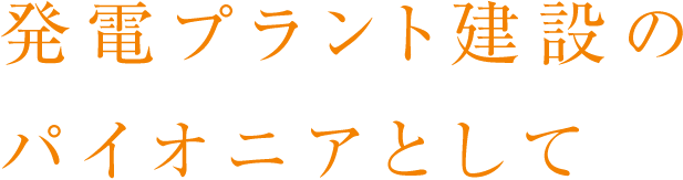 発電プラント建設のパイオニアとして
