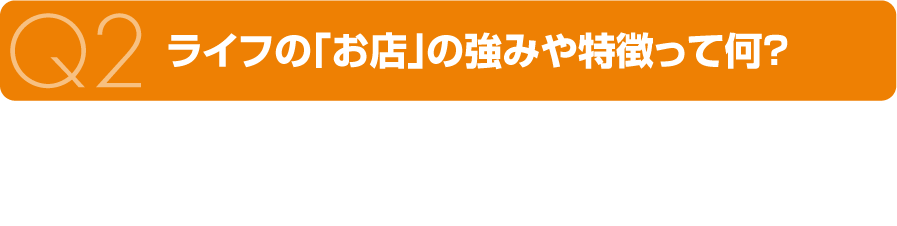 Q2 ライフの「お店」の強みや特徴って何？ A2 全店舗が“地域一番店”を目指してお店づくりをしていることです。