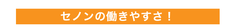 セノンの働きやすさ
            ！
