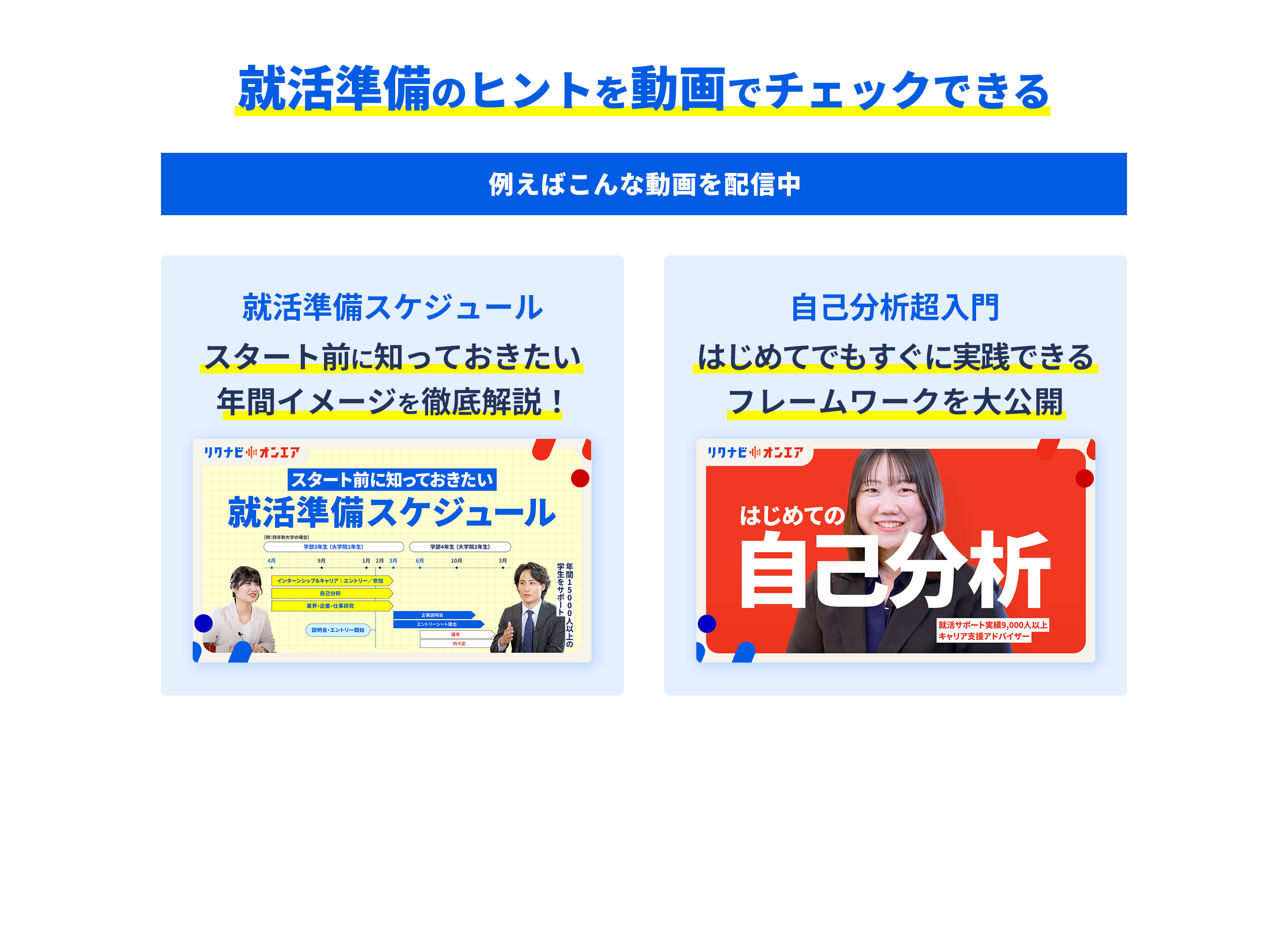 就活準備のヒントを動画でチェックできる 例えばこんな動画を配信中 就活準備スケジュール スタート前に知っておきたい年間イメージを徹底解説！ 自己分析超入門 はじめてでもすぐに実践できるフレームワークを大公開
