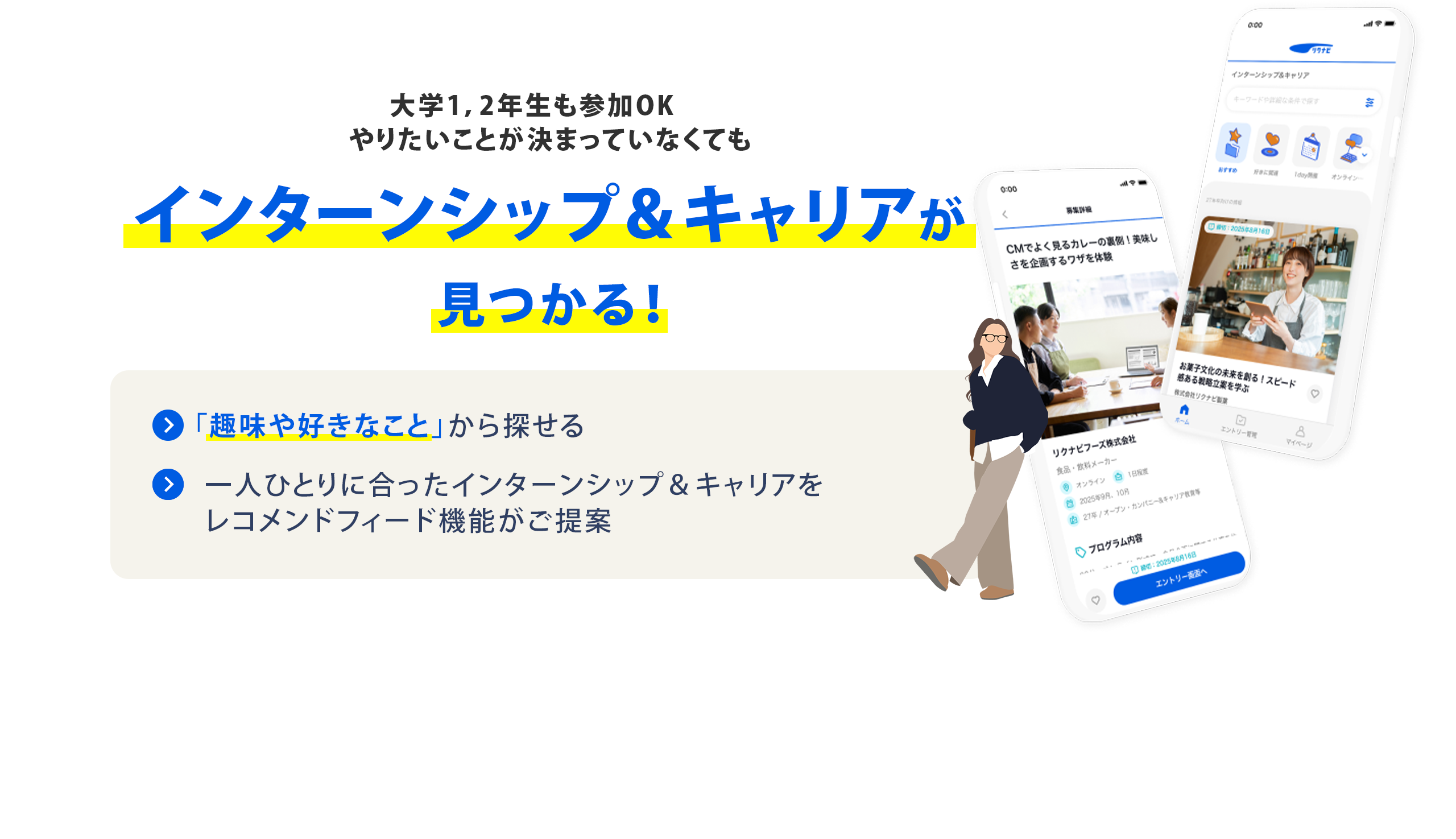 大学1・2年生も参加OK やりたいことが決まっていなくても インターンシップ＆キャリアが見つかる！ 「趣味や好きなこと」から探せる  一人ひとりに合ったインターンシップ＆キャリアをレコメンドフィード機能がご提案 