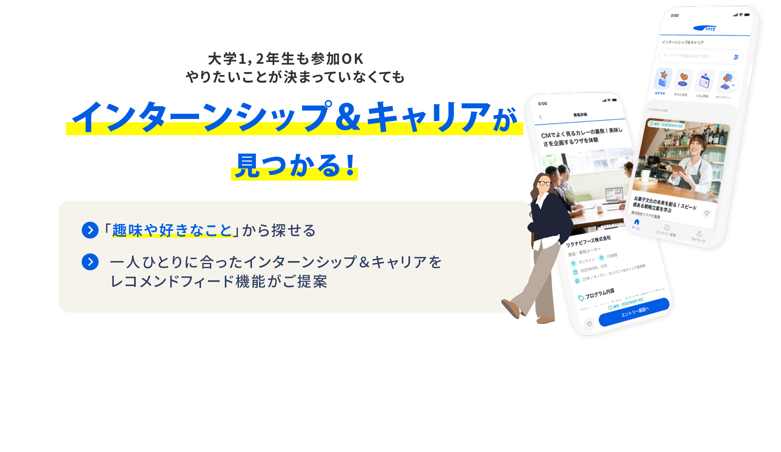 大学1・2年生も参加OK やりたいことが決まっていなくても インターンシップ＆キャリアが見つかる！ 「趣味や好きなこと」から探せる  一人ひとりに合ったインターンシップ＆キャリアをレコメンドフィード機能で提案 