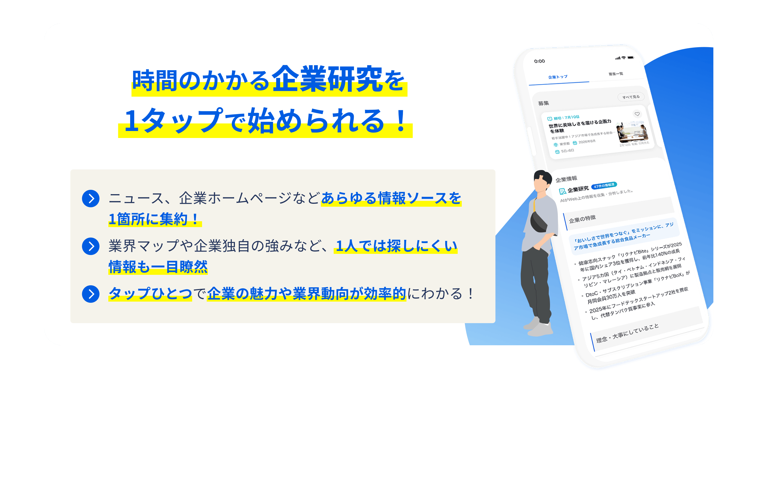 時間のかかる企業研究を 1タップで始められる！ ニュース、企業ホームページなどあらゆる情報ソースを 1箇所に集約！ 業界マップや企業独自の強みなど、1人では探しにくい情報も一目瞭然 タップひとつで企業の魅力や業界動向が効率的にわかる！