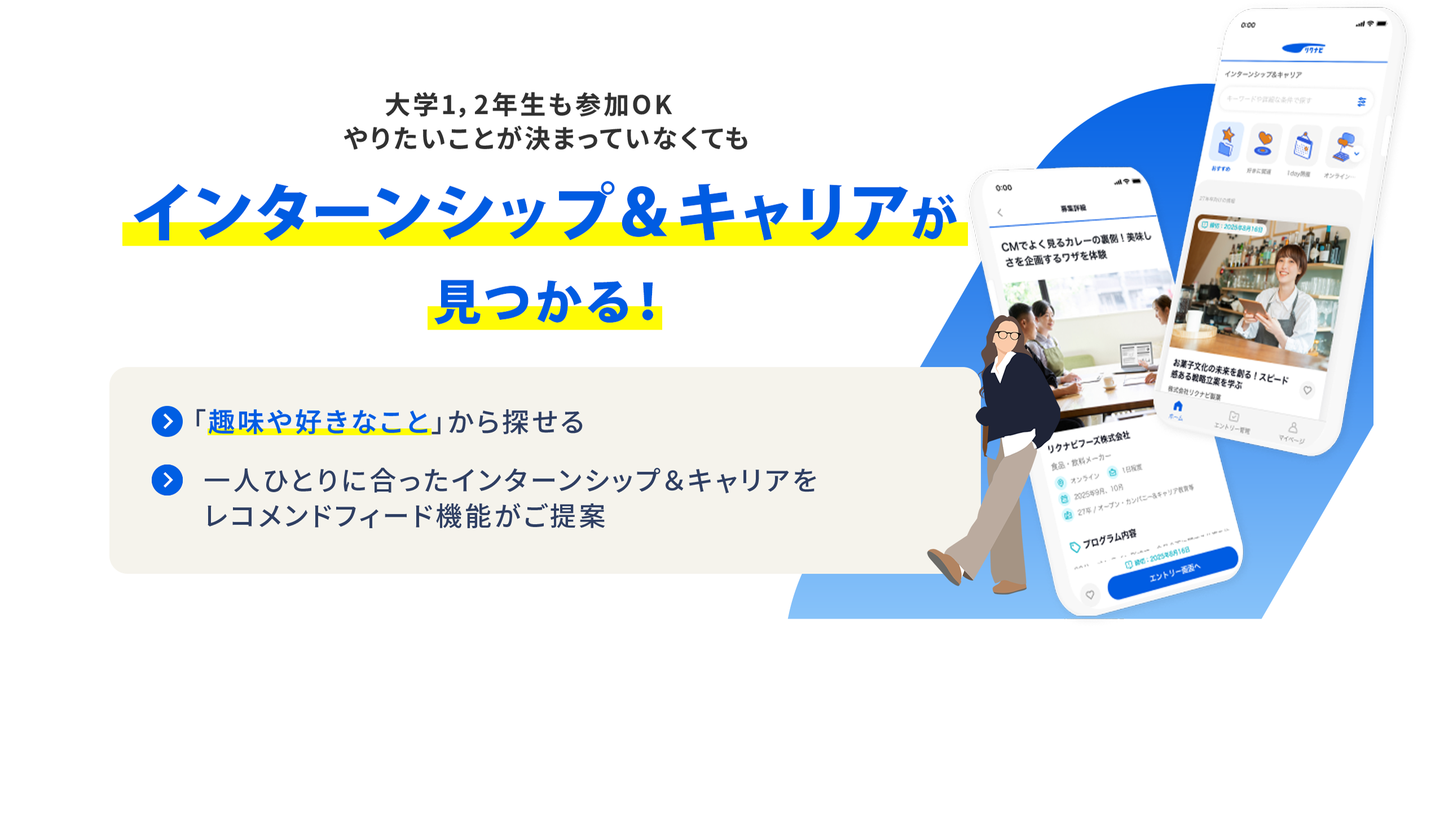 大学1・2年生も参加OK やりたいことが決まっていなくても インターンシップ＆キャリアが見つかる！ 「趣味や好きなこと」から探せる  一人ひとりに合ったインターンシップ＆キャリアをレコメンドフィード機能がご提案