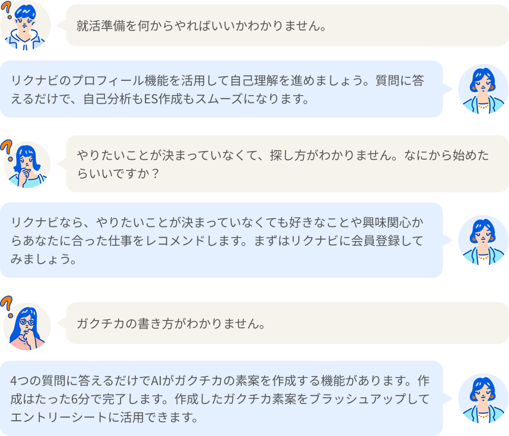 就活準備を何からやればいいかわかりません。リクナビのプロフィール機能を活用して自己理解を進めましょう。質問に答えるだけで、自己分析もES作成もスムーズになります。やりたいことが決まっていなくて、探し方がわかりません。なにから始めたらいいですか? リクナビなら、やりたいことが決まっていなくても好きなことや興味関心からあなたに合った仕事をレコメンドします。まずはリクナビに会員登録してみましょう。ガクチカの書き方がわかりません。4つの質問に答えるだけでAIがガクチカの素案を作成する機能があります。作成はたった6分で完了します。作成したガクチカ素案をブラッシュアップしてエントリーシートに活用できます。