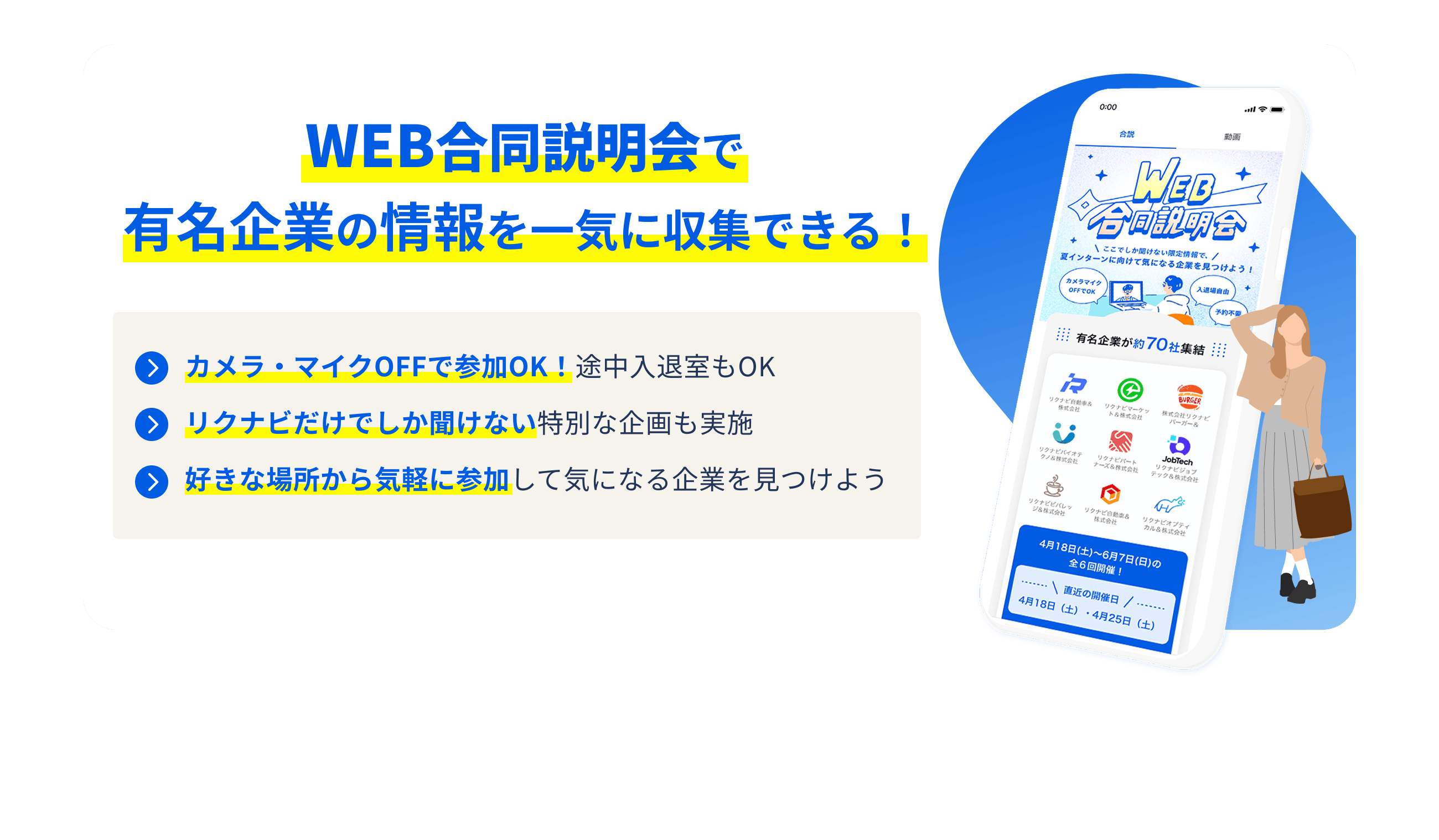 WEB合同説明会で有名企業の情報を一気に収集できる！ カメラ・マイクOFFで参加OK！途中入退室もOK リクナビだけでしか聞けない特別な企画も実施 好きな場所から気軽に参加して気になる企業を見つけよう